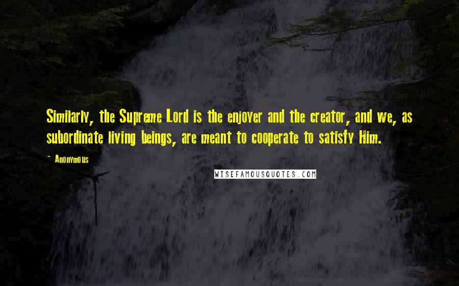 Anonymous Quotes: Similarly, the Supreme Lord is the enjoyer and the creator, and we, as subordinate living beings, are meant to cooperate to satisfy Him.