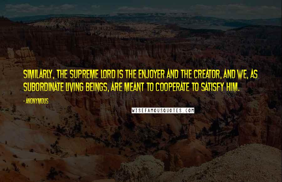 Anonymous Quotes: Similarly, the Supreme Lord is the enjoyer and the creator, and we, as subordinate living beings, are meant to cooperate to satisfy Him.