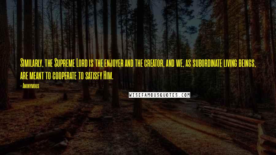 Anonymous Quotes: Similarly, the Supreme Lord is the enjoyer and the creator, and we, as subordinate living beings, are meant to cooperate to satisfy Him.