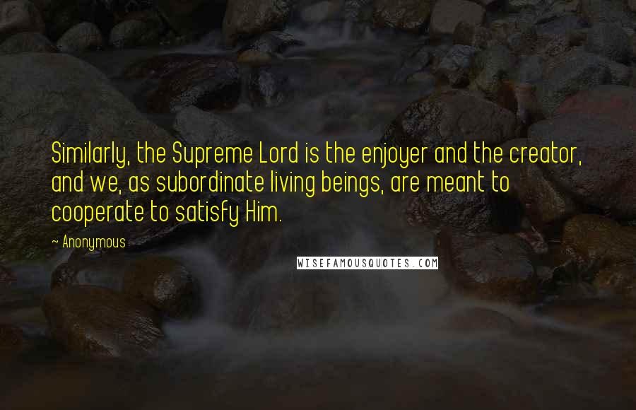 Anonymous Quotes: Similarly, the Supreme Lord is the enjoyer and the creator, and we, as subordinate living beings, are meant to cooperate to satisfy Him.