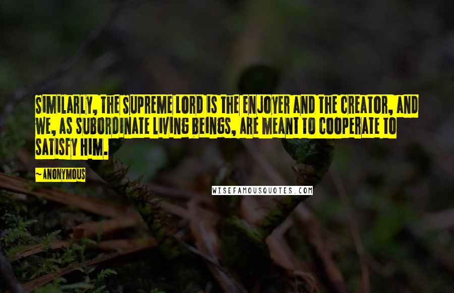 Anonymous Quotes: Similarly, the Supreme Lord is the enjoyer and the creator, and we, as subordinate living beings, are meant to cooperate to satisfy Him.