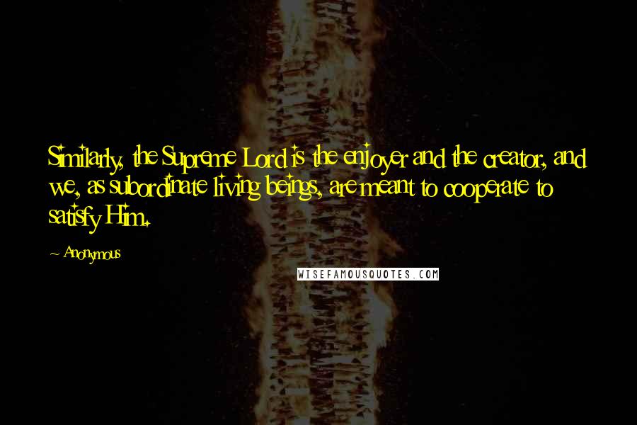 Anonymous Quotes: Similarly, the Supreme Lord is the enjoyer and the creator, and we, as subordinate living beings, are meant to cooperate to satisfy Him.