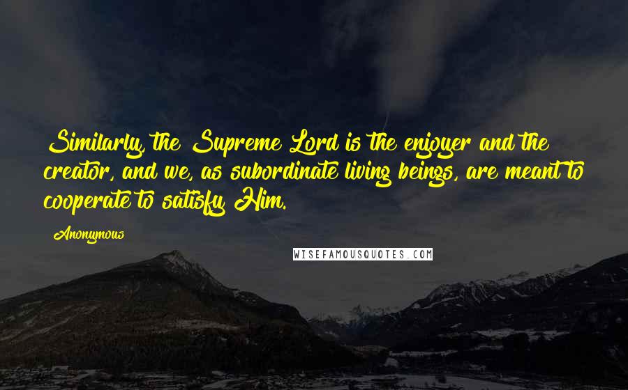 Anonymous Quotes: Similarly, the Supreme Lord is the enjoyer and the creator, and we, as subordinate living beings, are meant to cooperate to satisfy Him.