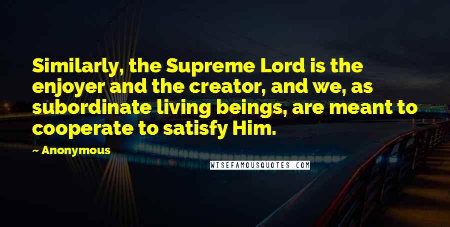 Anonymous Quotes: Similarly, the Supreme Lord is the enjoyer and the creator, and we, as subordinate living beings, are meant to cooperate to satisfy Him.