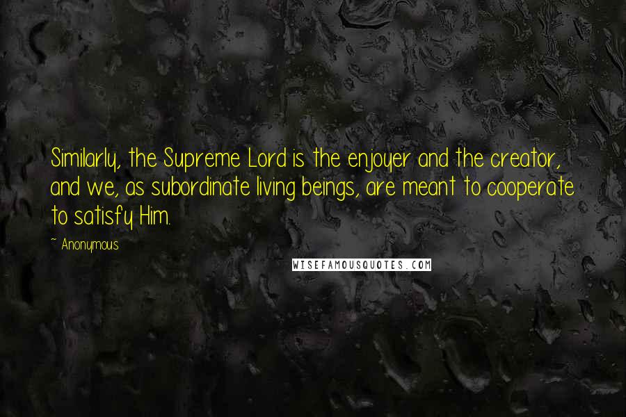 Anonymous Quotes: Similarly, the Supreme Lord is the enjoyer and the creator, and we, as subordinate living beings, are meant to cooperate to satisfy Him.