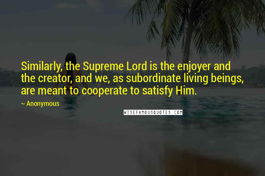 Anonymous Quotes: Similarly, the Supreme Lord is the enjoyer and the creator, and we, as subordinate living beings, are meant to cooperate to satisfy Him.