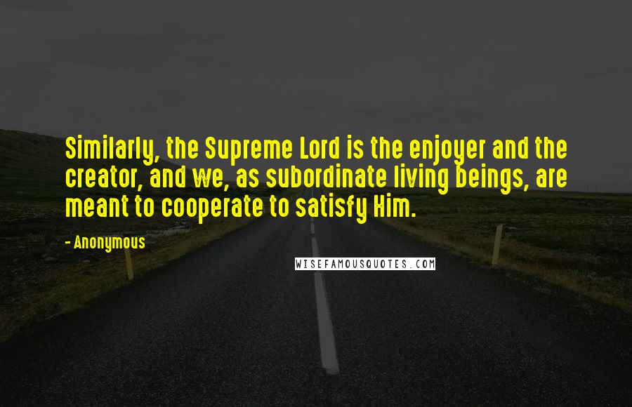 Anonymous Quotes: Similarly, the Supreme Lord is the enjoyer and the creator, and we, as subordinate living beings, are meant to cooperate to satisfy Him.
