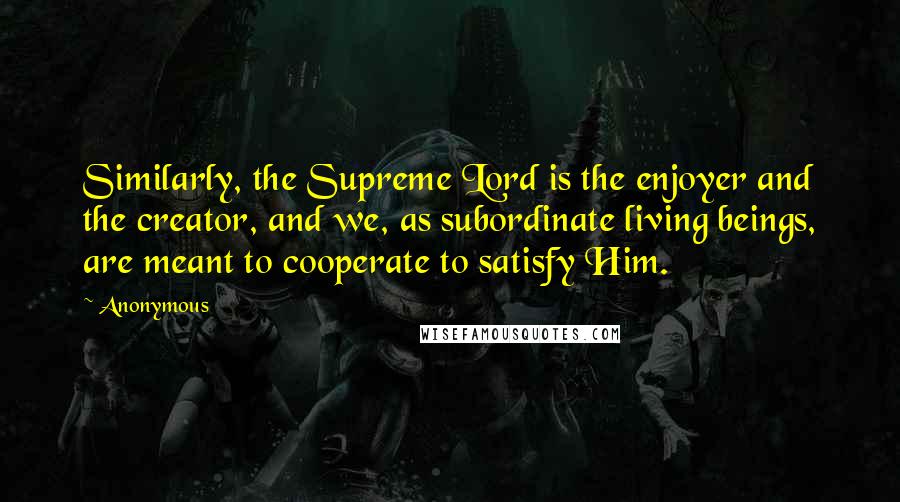 Anonymous Quotes: Similarly, the Supreme Lord is the enjoyer and the creator, and we, as subordinate living beings, are meant to cooperate to satisfy Him.