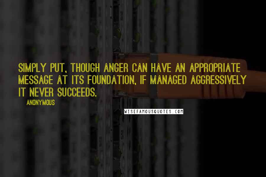 Anonymous Quotes: Simply put, though anger can have an appropriate message at its foundation, if managed aggressively it never succeeds.