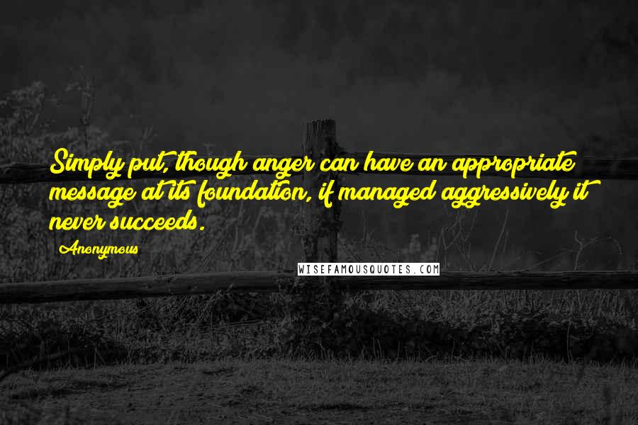 Anonymous Quotes: Simply put, though anger can have an appropriate message at its foundation, if managed aggressively it never succeeds.