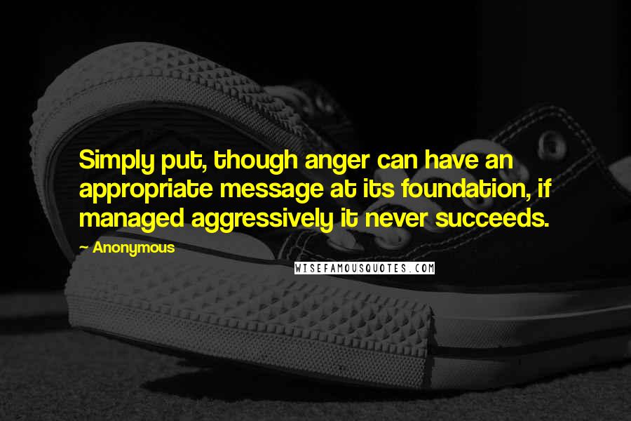 Anonymous Quotes: Simply put, though anger can have an appropriate message at its foundation, if managed aggressively it never succeeds.