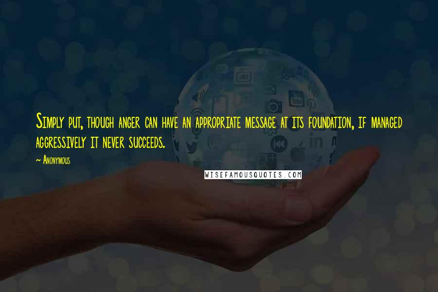 Anonymous Quotes: Simply put, though anger can have an appropriate message at its foundation, if managed aggressively it never succeeds.