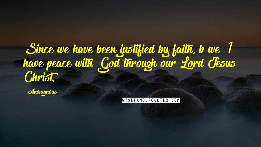 Anonymous Quotes: Since we have been justified by faith, b we [1] have peace with God through our Lord Jesus Christ.
