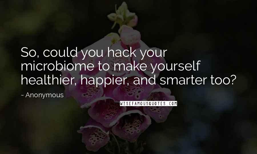 Anonymous Quotes: So, could you hack your microbiome to make yourself healthier, happier, and smarter too?