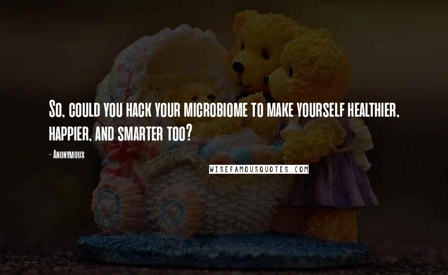 Anonymous Quotes: So, could you hack your microbiome to make yourself healthier, happier, and smarter too?