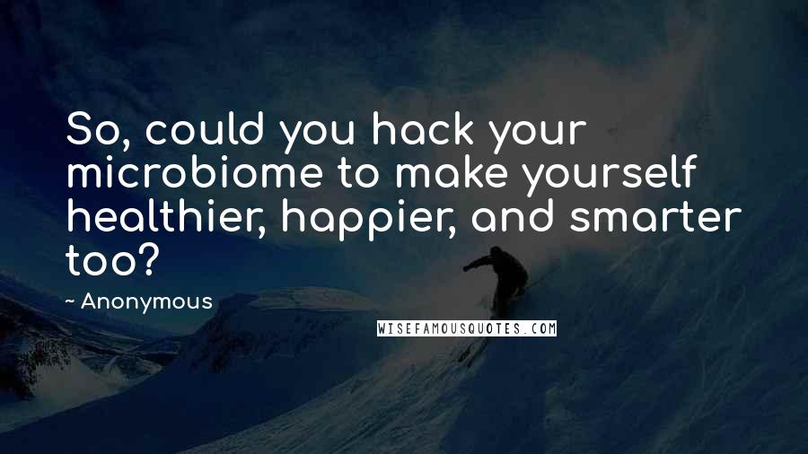 Anonymous Quotes: So, could you hack your microbiome to make yourself healthier, happier, and smarter too?