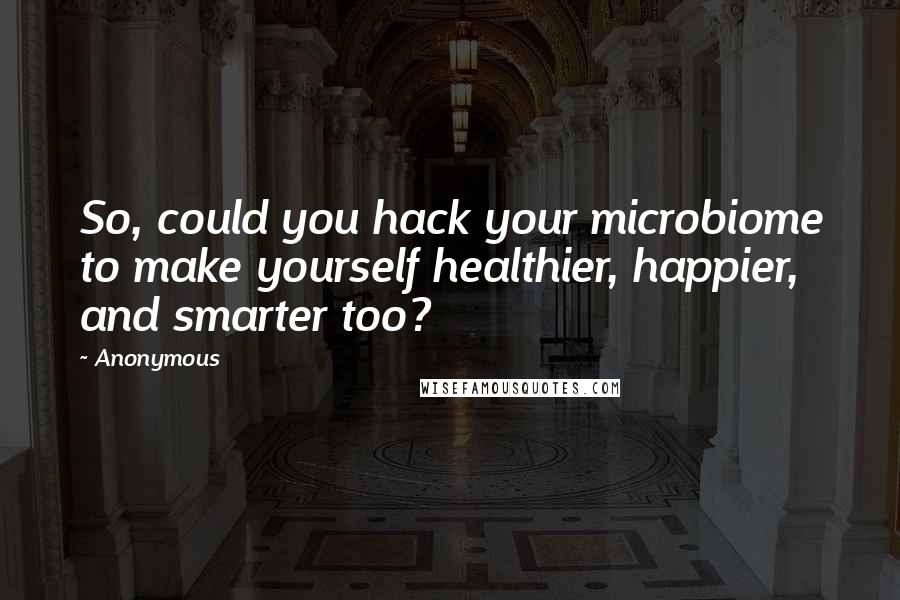 Anonymous Quotes: So, could you hack your microbiome to make yourself healthier, happier, and smarter too?