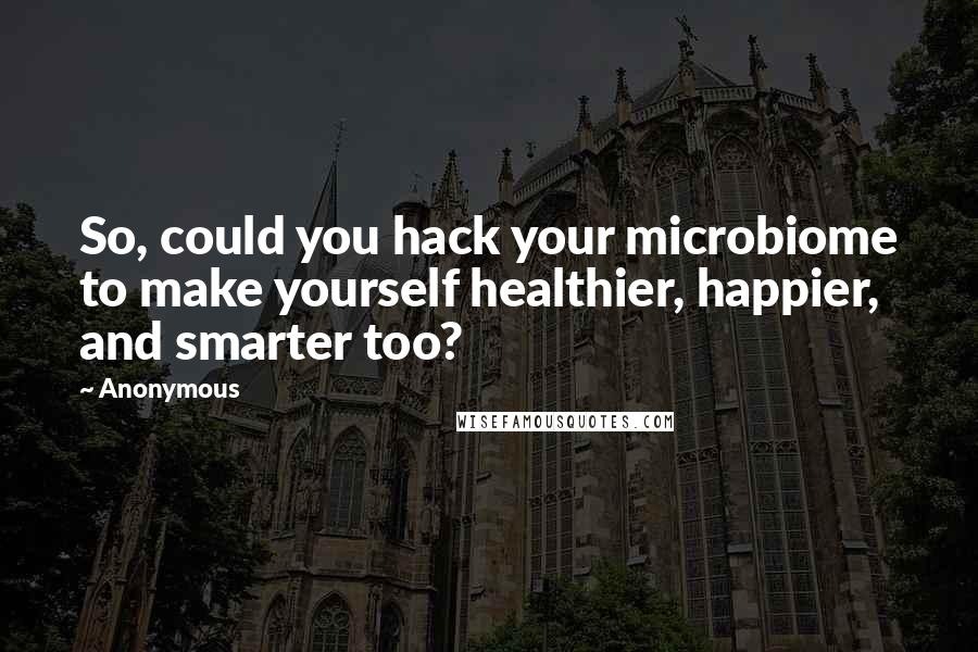 Anonymous Quotes: So, could you hack your microbiome to make yourself healthier, happier, and smarter too?