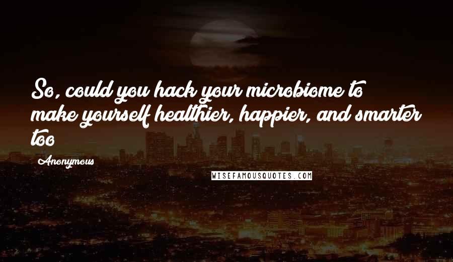 Anonymous Quotes: So, could you hack your microbiome to make yourself healthier, happier, and smarter too?