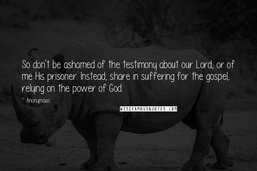 Anonymous Quotes: So don't be ashamed of the testimony about our Lord, or of me His prisoner. Instead, share in suffering for the gospel, relying on the power of God.