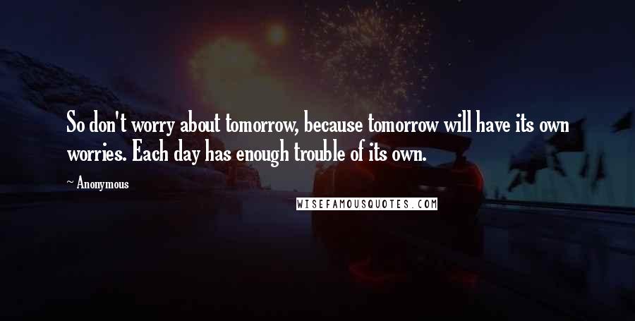 Anonymous Quotes: So don't worry about tomorrow, because tomorrow will have its own worries. Each day has enough trouble of its own.