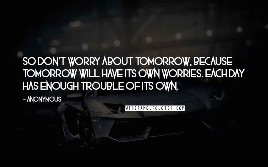 Anonymous Quotes: So don't worry about tomorrow, because tomorrow will have its own worries. Each day has enough trouble of its own.