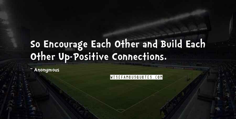 Anonymous Quotes: So Encourage Each Other and Build Each Other Up-Positive Connections.