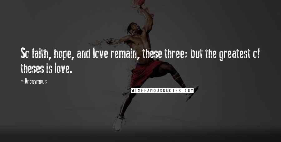 Anonymous Quotes: So faith, hope, and love remain, these three; but the greatest of theses is love.