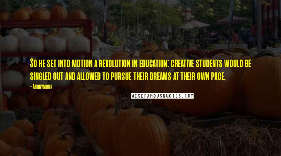 Anonymous Quotes: So he set into motion a revolution in education: creative students would be singled out and allowed to pursue their dreams at their own pace.