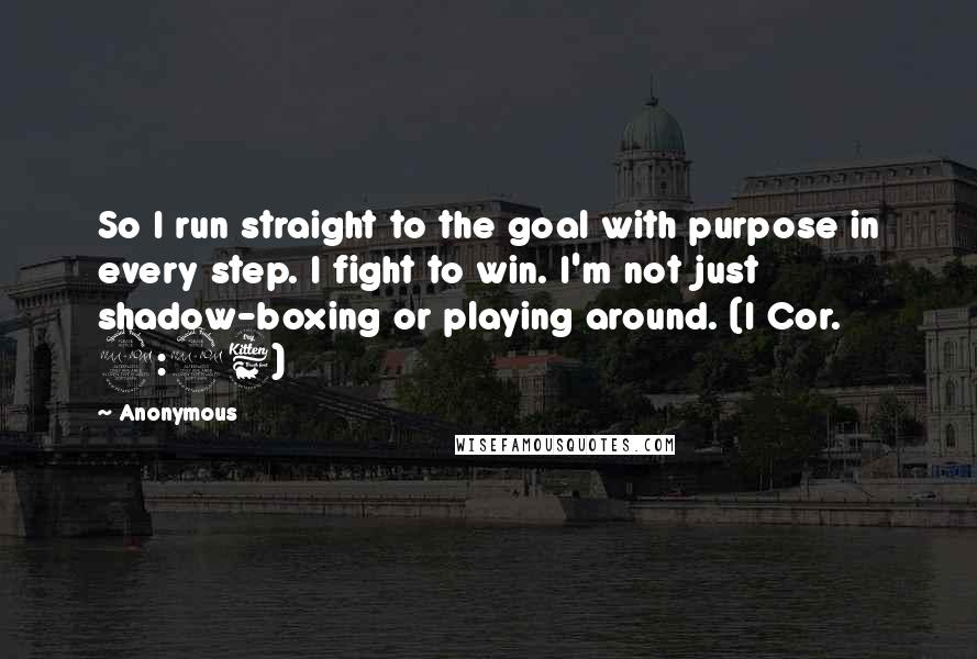 Anonymous Quotes: So I run straight to the goal with purpose in every step. I fight to win. I'm not just shadow-boxing or playing around. (I Cor. 9:26)