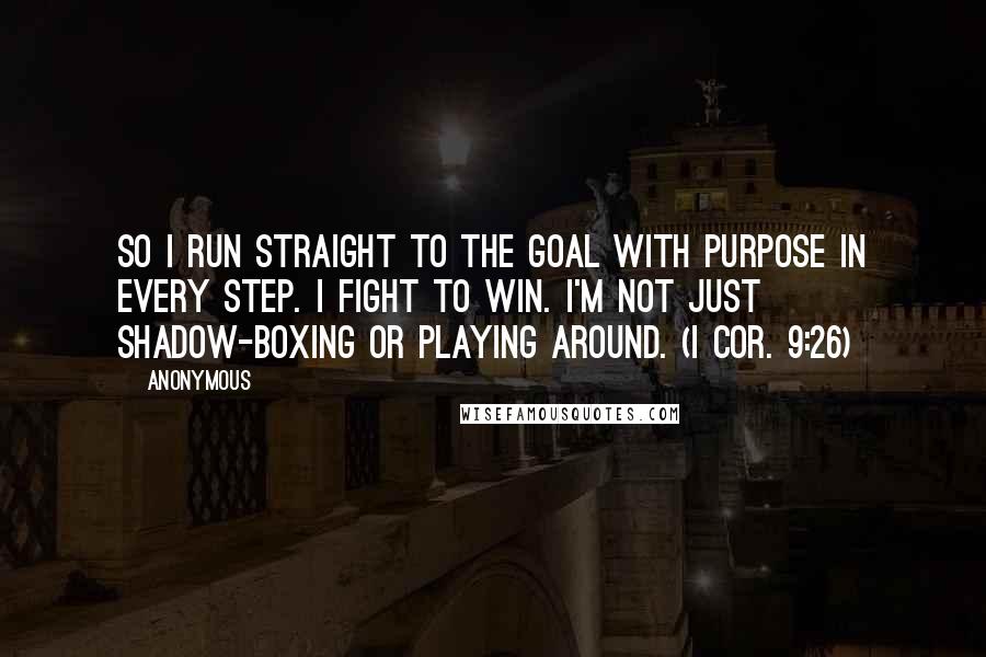 Anonymous Quotes: So I run straight to the goal with purpose in every step. I fight to win. I'm not just shadow-boxing or playing around. (I Cor. 9:26)