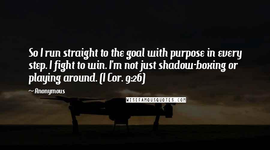 Anonymous Quotes: So I run straight to the goal with purpose in every step. I fight to win. I'm not just shadow-boxing or playing around. (I Cor. 9:26)