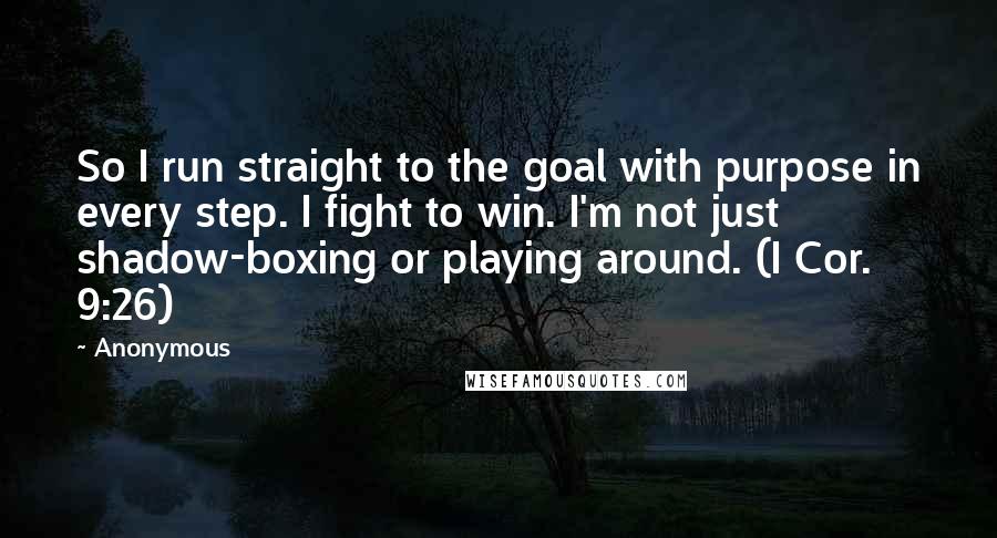 Anonymous Quotes: So I run straight to the goal with purpose in every step. I fight to win. I'm not just shadow-boxing or playing around. (I Cor. 9:26)