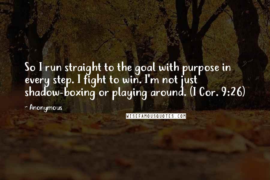 Anonymous Quotes: So I run straight to the goal with purpose in every step. I fight to win. I'm not just shadow-boxing or playing around. (I Cor. 9:26)