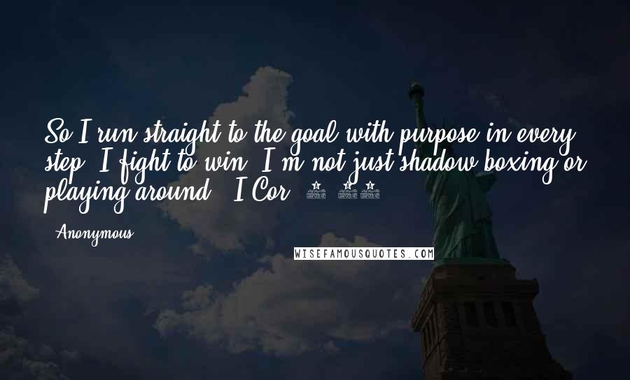 Anonymous Quotes: So I run straight to the goal with purpose in every step. I fight to win. I'm not just shadow-boxing or playing around. (I Cor. 9:26)