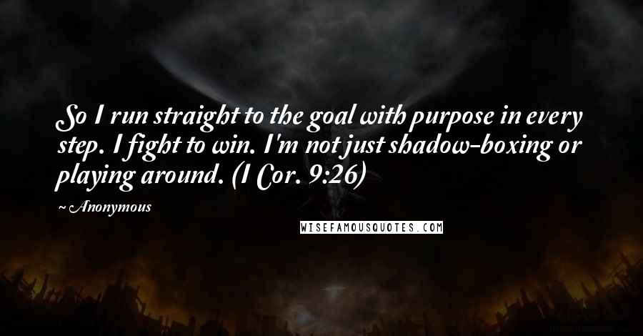 Anonymous Quotes: So I run straight to the goal with purpose in every step. I fight to win. I'm not just shadow-boxing or playing around. (I Cor. 9:26)