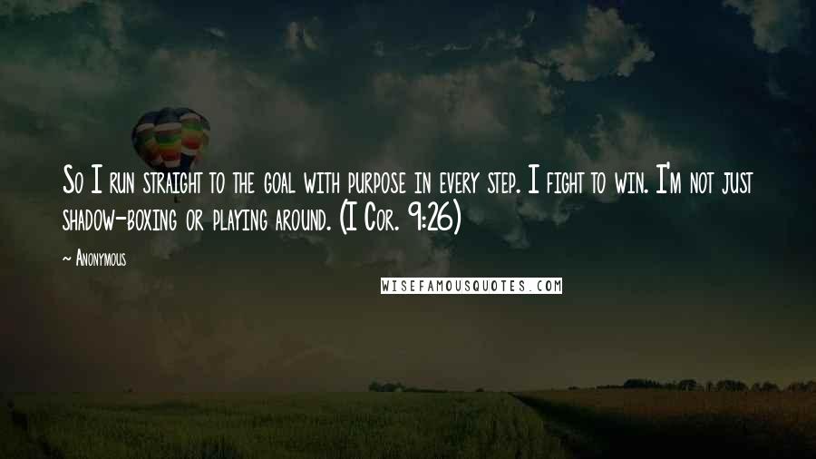 Anonymous Quotes: So I run straight to the goal with purpose in every step. I fight to win. I'm not just shadow-boxing or playing around. (I Cor. 9:26)