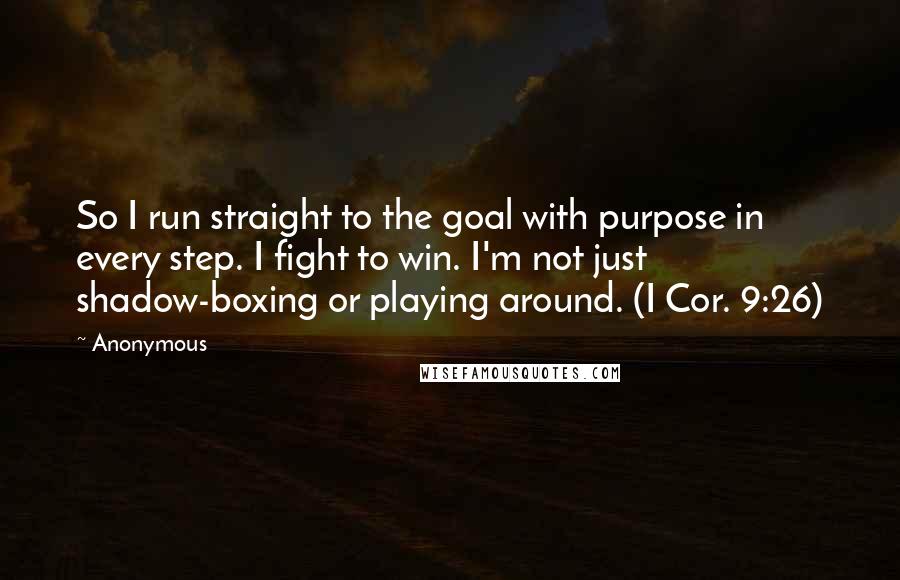 Anonymous Quotes: So I run straight to the goal with purpose in every step. I fight to win. I'm not just shadow-boxing or playing around. (I Cor. 9:26)