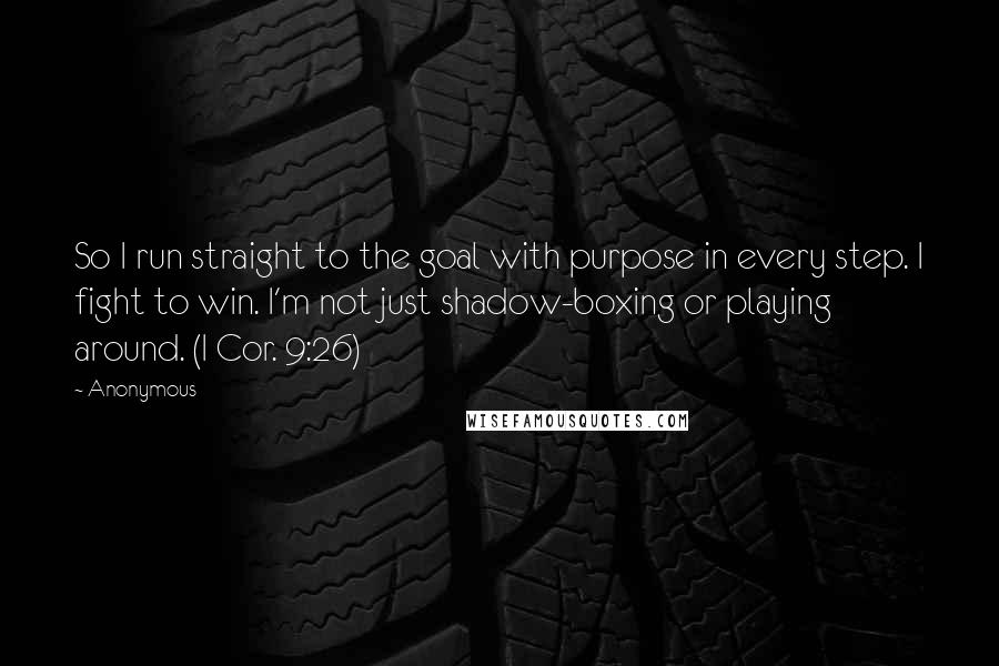 Anonymous Quotes: So I run straight to the goal with purpose in every step. I fight to win. I'm not just shadow-boxing or playing around. (I Cor. 9:26)