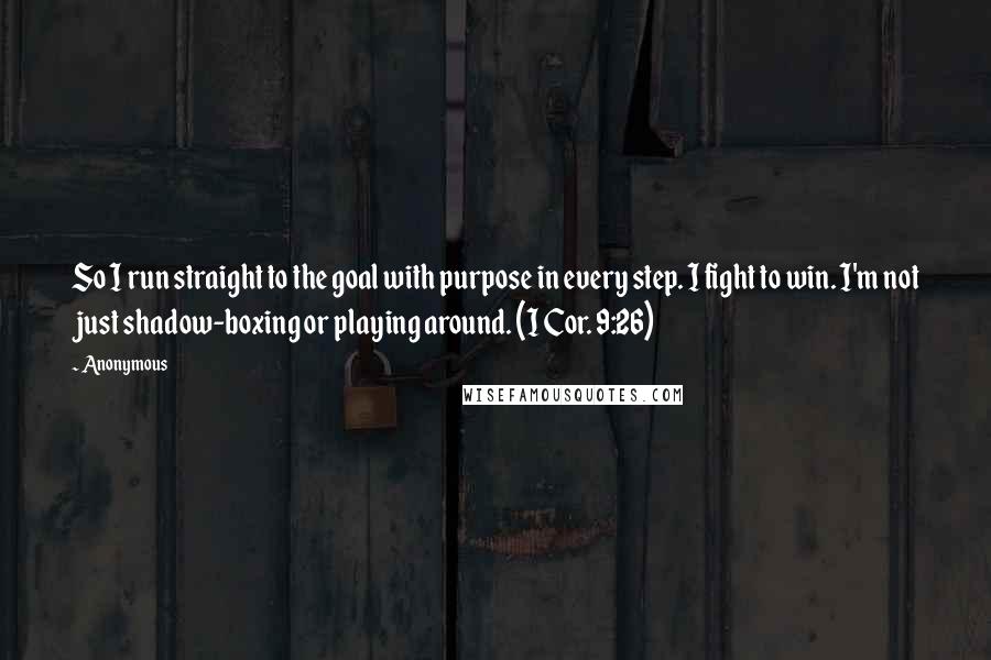 Anonymous Quotes: So I run straight to the goal with purpose in every step. I fight to win. I'm not just shadow-boxing or playing around. (I Cor. 9:26)