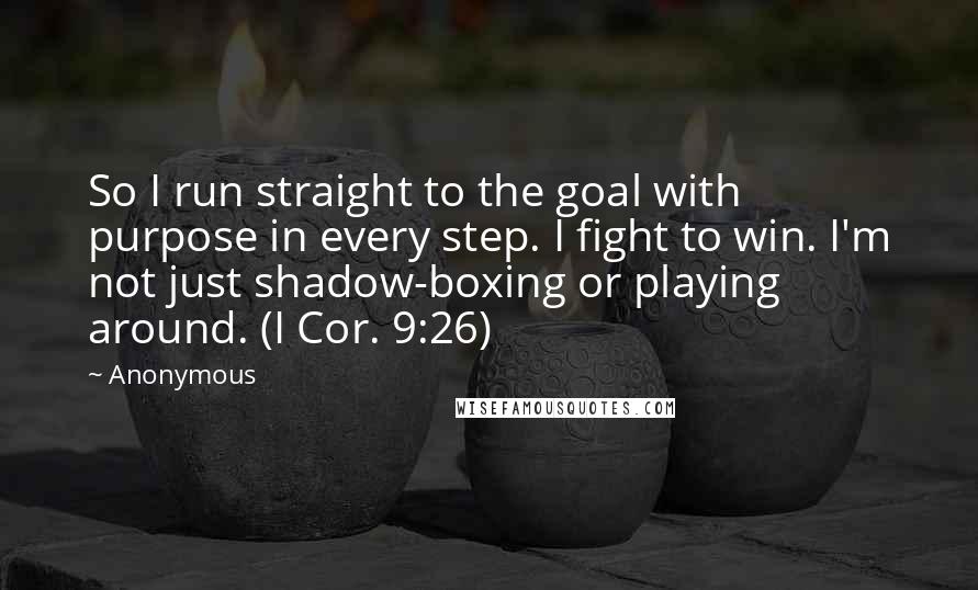 Anonymous Quotes: So I run straight to the goal with purpose in every step. I fight to win. I'm not just shadow-boxing or playing around. (I Cor. 9:26)