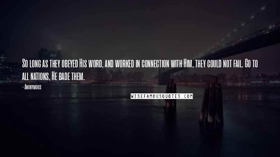 Anonymous Quotes: So long as they obeyed His word, and worked in connection with Him, they could not fail. Go to all nations, He bade them.