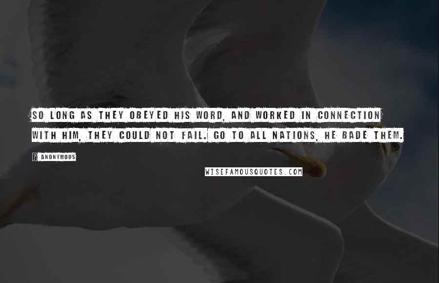 Anonymous Quotes: So long as they obeyed His word, and worked in connection with Him, they could not fail. Go to all nations, He bade them.