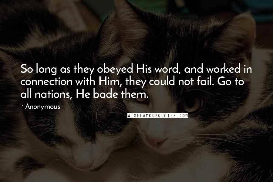 Anonymous Quotes: So long as they obeyed His word, and worked in connection with Him, they could not fail. Go to all nations, He bade them.