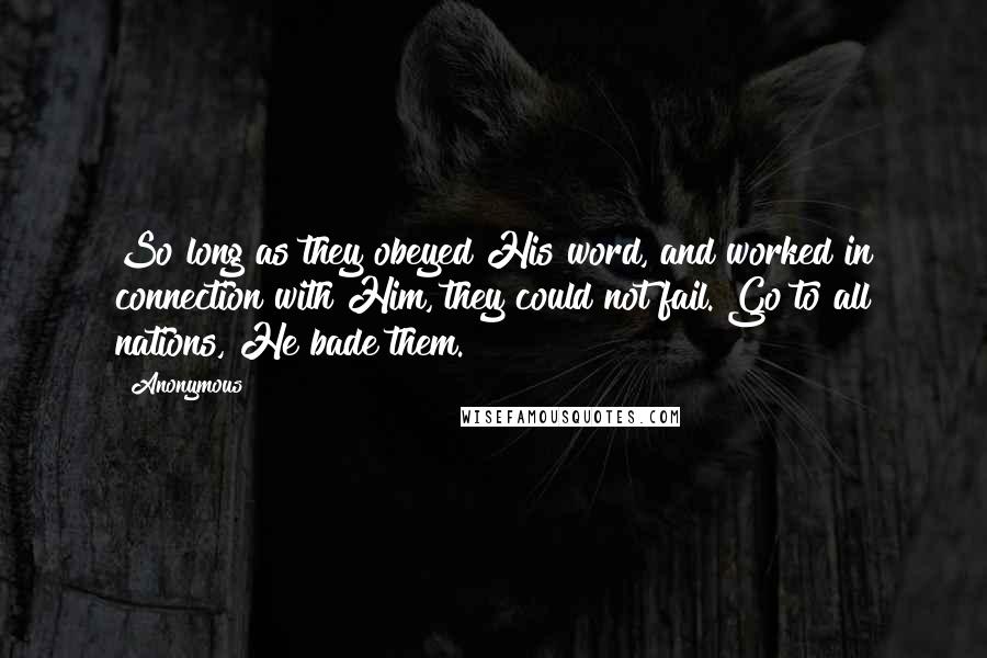 Anonymous Quotes: So long as they obeyed His word, and worked in connection with Him, they could not fail. Go to all nations, He bade them.
