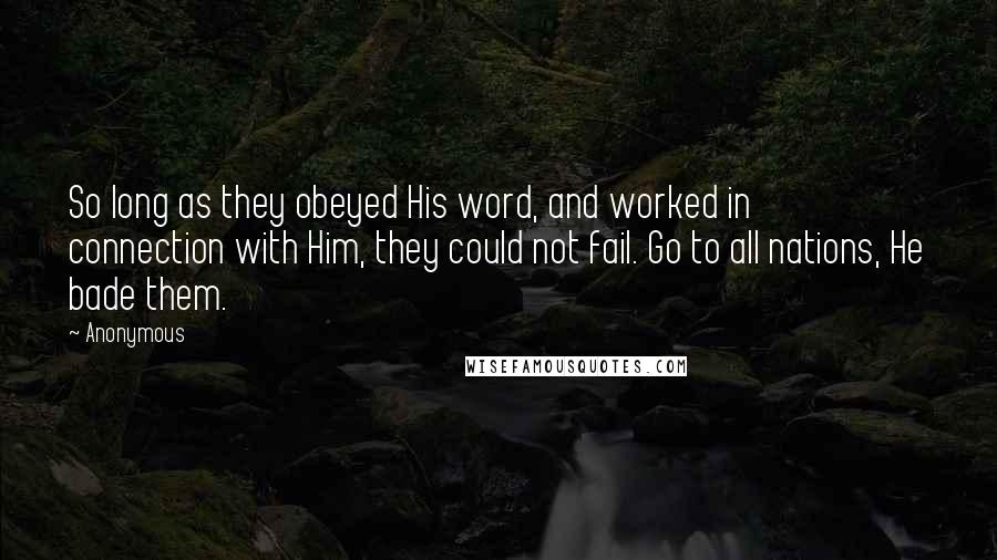 Anonymous Quotes: So long as they obeyed His word, and worked in connection with Him, they could not fail. Go to all nations, He bade them.