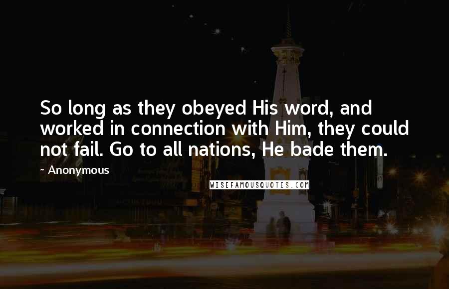 Anonymous Quotes: So long as they obeyed His word, and worked in connection with Him, they could not fail. Go to all nations, He bade them.