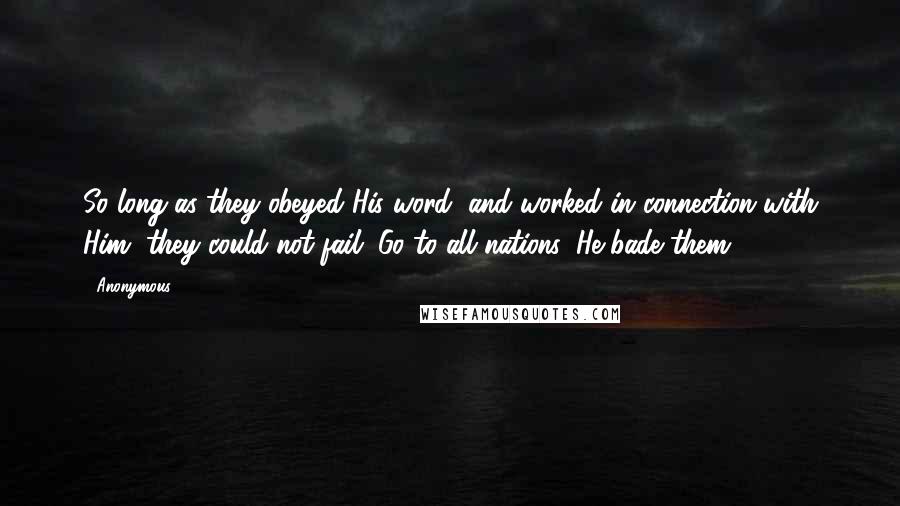Anonymous Quotes: So long as they obeyed His word, and worked in connection with Him, they could not fail. Go to all nations, He bade them.
