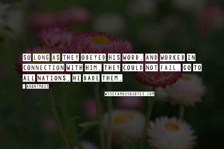 Anonymous Quotes: So long as they obeyed His word, and worked in connection with Him, they could not fail. Go to all nations, He bade them.