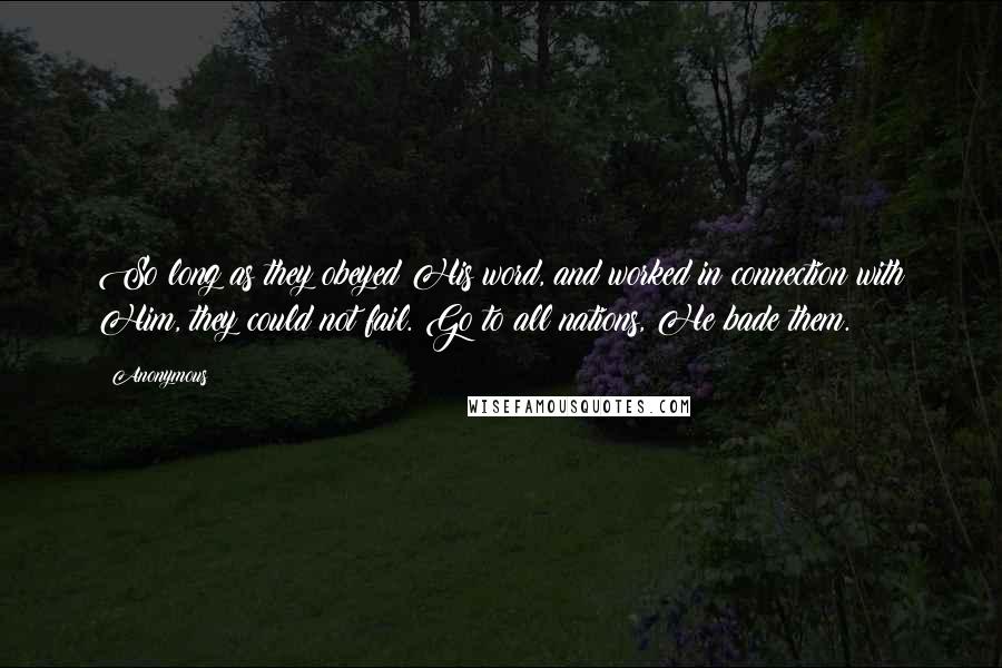 Anonymous Quotes: So long as they obeyed His word, and worked in connection with Him, they could not fail. Go to all nations, He bade them.